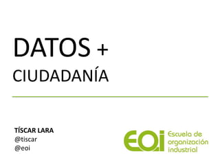 DATOS +
CIUDADANÍA
TÍSCAR LARA
@tiscar
@eoi
 