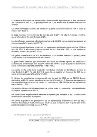 DEMANDANTES DE EMPLEO, PARO REGISTRADO, CONTRATOS Y PRESTACIONES
61
El número de solicitudes de prestaciones a nivel nacional registradas en el mes de abril de
2014 ascendió a 730.281, lo que representa un 21,3% menos que el mismo mes del año
anterior.
Las altas tramitadas han sido 705.046 lo que supone una disminución del 19,1 % sobre el
mes de abril de 2013.
El plazo medio de reconocimiento del mes de abril de 2014 ha sido de 1,6 días, mientras
que el año anterior fue de 2,3 días (-32,2%).
Los beneficiarios existentes a final del mes fueron 2.561.238 con un descenso respecto al
mismo mes del año anterior del 11,7%.
La cobertura del sistema de protección por desempleo durante el mes de abril de 2014 ha
sido del 57,92%, el mismo indicador en abril de 2013 fue de 61,28%, lo que supone un
descenso en la cobertura del 5,5 % (1).
Los gastos totales de abril de 2014 ascendieron a 2.077 millones de euros, lo que supone un
18,7% menos que el mismo mes del año anterior.
El gasto medio mensual por beneficiario, sin incluir el subsidio agrario de Andalucía y
Extremadura, en el mes de abril de 2014 ha sido de 830,1 €, lo que supone una disminución
sobre el mismo mes del año anterior de 71,4€ (-7,9%).
La cuantía media bruta de la prestación contributiva percibida por beneficiario durante el
mes de abril de 2014 ha sido de 815,2 euros, lo que supone un descenso de 35,9 euros
sobre el mismo mes del año anterior (-4,2%).
El número de beneficiarios extranjeros del mes de abril de 2014 fue de 241.963 lo que
representa un 20,2% menos que el mismo mes del año anterior. El descenso es superior en
los beneficiarios procedentes de países no comunitarios (-24,5%) que en los del entorno
comunitario (-12,6%).
En relación con el total de beneficiarios de prestaciones por desempleo, los beneficiarios
extranjeros representan el 9,45%.
Los beneficiarios de prestaciones extranjeros suponen, por otro lado, el 34,22% del total de
demandantes de empleo extranjeros.
Por último, el gasto de las prestaciones de los beneficiarios extranjeros ha sido de 159,4
millones de euros (un 25,2% menos que en 2013), que en relación con el gasto total de las
prestaciones por desempleo supone el 7,7%.
(1) El indicador de cobertura responde a la siguiente fórmula:
Total de beneficiarios de prestaciones
----------------------------------------------------------------------------------------------------------------------
Paro Reg. SISPE con experiencia laboral + Benef. de subsidio de eventuales agrarios
 