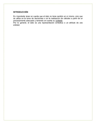 INTRODUCCIÓN
Es importante tener en cuenta que el dato no tiene sentido en sí mismo, sino que
se utiliza en la toma de decisiones o en la realización de cálculos a partir de un
procesamiento adecuado y teniendo en cuenta su contexto.
Por lo general, el dato es una representación simbólica o un atributo de una
entidad.
 