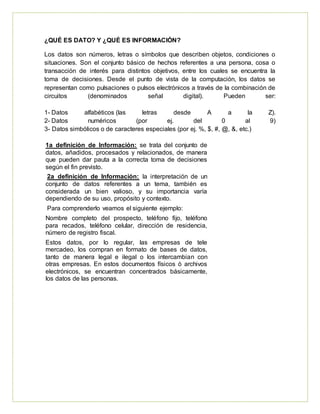 ¿QUÉ ES DATO? Y ¿QUÉ ES INFORMACIÓN?
Los datos son números, letras o símbolos que describen objetos, condiciones o
situaciones. Son el conjunto básico de hechos referentes a una persona, cosa o
transacción de interés para distintos objetivos, entre los cuales se encuentra la
toma de decisiones. Desde el punto de vista de la computación, los datos se
representan como pulsaciones o pulsos electrónicos a través de la combinación de
circuitos (denominados señal digital). Pueden ser:
1- Datos alfabéticos (las letras desde A a la Z).
2- Datos numéricos (por ej. del 0 al 9)
3- Datos simbólicos o de caracteres especiales (por ej. %, $, #, @, &, etc.)
1a definición de Información: se trata del conjunto de
datos, añadidos, procesados y relacionados, de manera
que pueden dar pauta a la correcta toma de decisiones
según el fin previsto.
2a definición de Información: la interpretación de un
conjunto de datos referentes a un tema, también es
considerada un bien valioso, y su importancia varía
dependiendo de su uso, propósito y contexto.
Para comprenderlo veamos el siguiente ejemplo:
Nombre completo del prospecto, teléfono fijo, teléfono
para recados, teléfono celular, dirección de residencia,
número de registro fiscal.
Estos datos, por lo regular, las empresas de tele
mercadeo, los compran en formato de bases de datos,
tanto de manera legal e ilegal o los intercambian con
otras empresas. En estos documentos físicos ó archivos
electrónicos, se encuentran concentrados básicamente,
los datos de las personas.
 