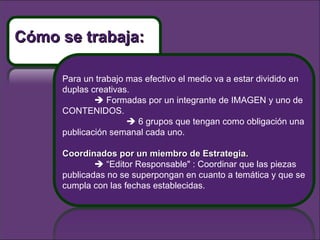 Para un trabajo mas efectivo el medio va a estar dividido en duplas creativas.     Formadas por un integrante de IMAGEN y uno de CONTENIDOS.    6 grupos que tengan como obligación una publicación semanal cada uno.  Coordinados por un miembro de Estrategia.    “ Editor Responsable" : Coordinar que las piezas publicadas no se superpongan en cuanto a temática y que se cumpla con las fechas establecidas. Cómo se trabaja: 