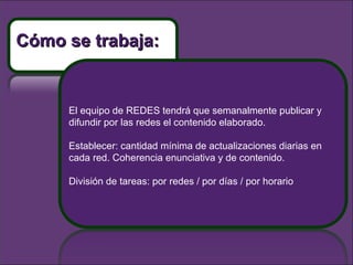 El equipo de REDES tendrá que semanalmente publicar y difundir por las redes el contenido elaborado.  Establecer: cantidad mínima de actualizaciones diarias en cada red. Coherencia enunciativa y de contenido.  División de tareas: por redes / por días / por horario Cómo se trabaja: 