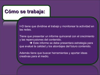 I+D tiene que dividirse el trabajo y monitorear la actividad en las redes. Tiene que presentar un informe quincenal con el crecimiento y las repercusiones del contenido.     Este informe se debe presentara estrategia para que evalué la calidad y los abordajes del futuro contenido. Además tiene que buscar herramientas y aportar ideas creativas para el medio.  Cómo se trabaja: 