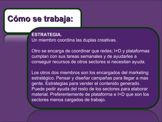 ESTRATEGIA. Un miembro coordina las duplas creativas.  Otro se encarga de coordinar que redes; I+D y plataformas cumplan con sus tareas semanales y de ayudarles a conseguir recursos de otros sectores si necesitan ayuda.  Los otros dos miembros son los encargados del marketing estratégico. Pensar y diseñar campañas para llegar a mas gente. Estrategias para vender el contenido generado. Puede pedir ayuda del resto de los sectores para elaborar material. Preferentemente de plataforma e I+D que son los sectores menos cargados de trabajo. Cómo se trabaja: 