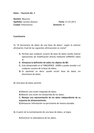 Datos - Fascículo No. 5


Nombre: Mauricio
Apellidos: Lesmes Zamora                          Fecha: 21.03.2012
Ciudad: Villavicencio                       Semestre: III




Cuestionario



1). “El diccionario de datos de una base de datos”, según la anterior
afirmación, Cuál de las siguientes afirmaciones es cierta?:


      A. Permite que cualquier usuario de base de datos pueda realizar
         operaciones de modificación directa mediante (UPDATE) sobre
         el.
      B. Almacena la definición de todos los objetos de BD.
      C. Esta almacenado en el TABLESPACE USERS y puede acceder a el
         cualquier usuario de la base de datos.
      D. Es opcional, es decir; puede existir base de datos sin
         diccionario de datos.



2). Una base de datos permite:



      A.Obtener una visión integrada de datos.
      B.Obtener una visión no compartida de los datos.
      C. Manejar una representación de los datos independiente de su
      esquema de almacenamiento.
      D.Almacenar información no persistente de manera durable.



3). A partir de la normalización de una base de datos, se logra:


      A.Disminuir la redundancia de los datos.
 