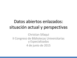 Datos abiertos enlazados:
situación actual y perspectivas
Christian Sifaqui
II Congreso de Bibliotecas Universitarias
y Especializadas
4 de junio de 2015
 