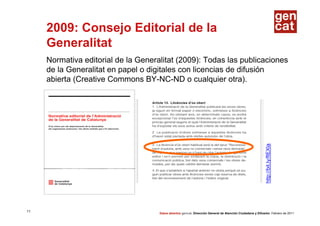 2009: Consejo Editorial de la
     Generalitat
     Normativa editorial de la Generalitat (2009): Todas las publicaciones
     de la Generalitat en papel o digitales con licencias de difusión
     abierta (Creative Commons BY-NC-ND o cualquier otra).




                                                                                                            http://bit.ly/fIEXla
11
                                     Datos abiertos gencat. Dirección General de Atención Ciudadana y Difusión. Febrero de 2011
 