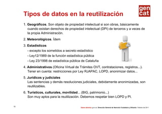 Tipos de datos en la reutilización
     1. Geográficos. Son objeto de propiedad intelectual si son obras, básicamente
       cuando existan derechos de propiedad intelectual (DPI) de terceros y a veces de
       la propia Administración.
     2. Meteorológicos. Ídem
     3. Estadísticos
       - excepto los sometidos a secreto estadístico
       - Ley12/1989 de la función estadística pública
       - Ley 23/1998 de estadística pública de Cataluña
     4. Administrativos (Oficina Virtual de Trámites OVT, contrataciones, registros...).
        Tener en cuenta: restricciones por Ley RJAPAC, LOPD, anonimizar datos...
     5. Jurídicos y judiciales
        Las sentencias y demás resoluciones judiciales, debidamente anonimizadas, son
        reutilizables.
     6. Turísticos, culturales, movilidad... (BIG, patrimonio...)
        Son muy aptos para la reutilización. Debemos respetar bien LOPD y PI.

15
                                            Datos abiertos gencat. Dirección General de Atención Ciudadana y Difusión. Febrero de 2011
 