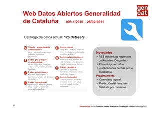 Web Datos Abiertos Generalidad
     de Cataluña 09/11/2010 – 28/02/2011

     Catálogo de datos actual: 123 datasets



                                                             Novedades
                                                             > RSS incidencias regionales
                                                               de Rodalies (Cercanías)
                                                             > El municipio en cifras
                                                             > 4 aplicaciones hechas por la
                                                               ciudadanía
                                                             Próximamente
                                                             > Calendario laboral
                                                             > Predicción del tiempo en
                                                               Cataluña por comarcas




20
                                       Datos abiertos gencat. Dirección General de Atención Ciudadana y Difusión. Febrero de 2011
 