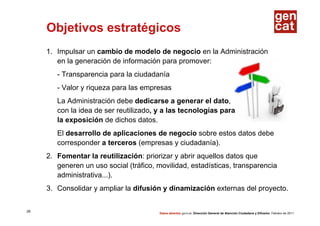 Objetivos estratégicos
     1. Impulsar un cambio de modelo de negocio en la Administración
        en la generación de información para promover:
        - Transparencia para la ciudadanía
        - Valor y riqueza para las empresas
        La Administración debe dedicarse a generar el dato,
        con la idea de ser reutilizado, y a las tecnologías para
        la exposición de dichos datos.
        El desarrollo de aplicaciones de negocio sobre estos datos debe
        corresponder a terceros (empresas y ciudadanía).
     2. Fomentar la reutilización: priorizar y abrir aquellos datos que
        generen un uso social (tráfico, movilidad, estadísticas, transparencia
        administrativa...).
     3. Consolidar y ampliar la difusión y dinamización externas del proyecto.


28
                                        Datos abiertos gencat. Dirección General de Atención Ciudadana y Difusión. Febrero de 2011
 