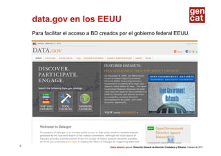 data.gov en los EEUU
    Para facilitar el acceso a BD creados por el gobierno federal EEUU.




5
                                     Datos abiertos gencat. Dirección General de Atención Ciudadana y Difusión. Febrero de 2011
 