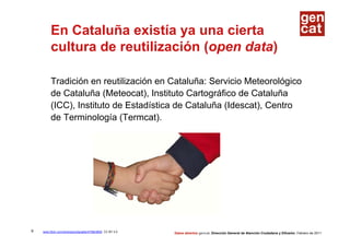 En Cataluña existía ya una cierta
         cultura de reutilización (open data)

         Tradición en reutilización en Cataluña: Servicio Meteorológico
         de Cataluña (Meteocat), Instituto Cartográfico de Cataluña
         (ICC), Instituto de Estadística de Cataluña (Idescat), Centro
         de Terminología (Termcat).




9   www.flickr.com/photos/jordigraells/475843606 CC BY 2.0   Datos abiertos gencat. Dirección General de Atención Ciudadana y Difusión. Febrero de 2011
 