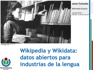 Wikipedia y Wikidata:
datos abiertos para
industrias de la lengua
Jesús Tramullas
Wikimedia España
Jornada Infoday
SESIAD, 25 de abril de 2017
 