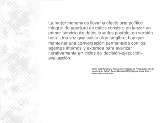 La mejor manera de llevar a efecto una política 
integral de apertura de datos consiste en lanzar un 
primer servicio de datos lo antes posible, en versión 
beta. Una vez que existe algo tangible, hay que 
mantener una conversación permanente con los 
agentes internos y externos para avanzar 
iterativamente en ciclos de decisión-ejecución-evaluación. 
Open Data Readiness Assessment "Estudio de Preparación para la 
Apertura de Datos", Banco Mundial (2013),Nagore de los Ríos y 
Alberto Ortiz de Zárate. 
 