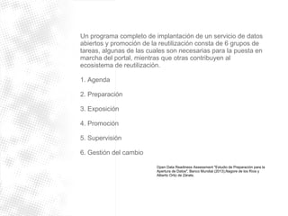 Un programa completo de implantación de un servicio de datos 
abiertos y promoción de la reutilización consta de 6 grupos de 
tareas, algunas de las cuales son necesarias para la puesta en 
marcha del portal, mientras que otras contribuyen al 
ecosistema de reutilización. 
1. Agenda 
2. Preparación 
3. Exposición 
4. Promoción 
5. Supervisión 
6. Gestión del cambio 
Open Data Readiness Assessment "Estudio de Preparación para la 
Apertura de Datos", Banco Mundial (2013),Nagore de los Ríos y 
Alberto Ortiz de Zárate. 
 