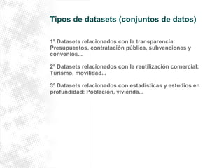 Tipos de datasets (conjuntos de datos) 
1º Datasets relacionados con la transparencia: 
Presupuestos, contratación pública, subvenciones y 
convenios... 
2º Datasets relacionados con la reutilización comercial: 
Turismo, movilidad... 
3º Datasets relacionados con estadísticas y estudios en 
profundidad: Población, vivienda... 
 