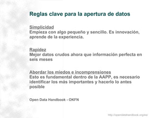 Reglas clave para la apertura de datos 
Simplicidad 
Empieza con algo pequeño y sencillo. Es innovación, 
aprende de la experiencia. 
Rapidez 
Mejor datos crudos ahora que información perfecta en 
seis meses 
Abordar los miedos e incomprensiones 
Esto es fundamental dentro de la AAPP, es necesario 
identificar los más importantes y hacerlo lo antes 
posible 
Open Data Handbook - OKFN 
http://opendatahandbook.org/es/ 
 