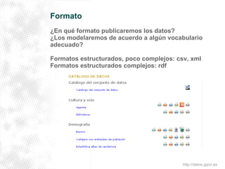 Formato 
¿En qué formato publicaremos los datos? 
¿Los modelaremos de acuerdo a algún vocabulario 
adecuado? 
Formatos estructurados, poco complejos: csv, xml 
Formatos estructurados complejos: rdf 
http://datos.gijon.es 
 