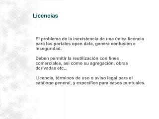 Licencias 
El problema de la inexistencia de una única licencia 
para los portales open data, genera confusión e 
inseguridad. 
Deben permitir la reutilización con fines 
comerciales, así como su agregación, obras 
derivadas etc... 
Licencia, términos de uso o aviso legal para el 
catálogo general, y específica para casos puntuales. 
 