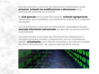 Los documentos y recursos de información reutilizables serán 
primarios, evitando las modificaciones o alteraciones de la 
información existente en la fuente 
El nivel granular será el más fino posible, evitando agregaciones 
adicionales, para posibilitar una reutilización adecuada a cualquier 
necesidad 
Los documentos y recursos de información reutilizables tendrán 
asociada información estructurada que permita su procesamiento 
automatizado 
Los documentos y recursos de información de elaboración o 
recogida periódica puestos a disposición para su reutilización 
estarán actualizados a sus últimas versiones y se indicará la fecha 
de última actualización, así como el periodo de la misma. 
 