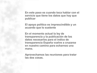 En este paso es cuando toca hablar con el 
servicio que tiene los datos que hay que 
publicar 
El apoyo político es imprescindible y un 
acuerdo que lo sustente 
En el momento actual la ley de 
transparencia y la publicación de los 
datos necesarios para el indice de 
transparencia España vuelve a cruzarse 
en nuestro camino para echarnos una 
mano. 
Aprovechamos las reuniones para tratar 
las dos cosas. 
 