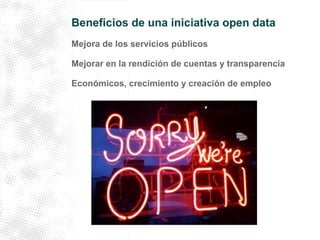 Beneficios de una iniciativa open data 
Mejora de los servicios públicos 
Mejorar en la rendición de cuentas y transparencia 
Económicos, crecimiento y creación de empleo 
 