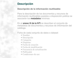 Descripción 
Descripción de la información reutilizable: 
Para la descripción de los documentos y recursos de 
información reutilizables puestos a disposición pública se 
asociarán los metadatos mínimos 
En el anexo III de la NTI se describen el conjunto de 
metadatos de documentos y recursos de información del 
catálogo. 
Ficha de cada conjunto de datos o dataset 
+ Nombre 
+ Descripción 
+ Categoría 
+ Etiquetas 
+ Fecha de creación 
+ Fecha de modificación 
+ Frecuencia de actualización 
+ Publicador 
+ Condiciones de uso 
 