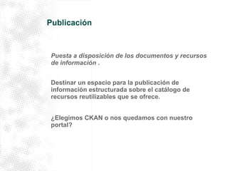 Publicación 
Puesta a disposición de los documentos y recursos 
de información . 
Destinar un espacio para la publicación de 
información estructurada sobre el catálogo de 
recursos reutilizables que se ofrece. 
¿Elegimos CKAN o nos quedamos con nuestro 
portal? 
 
