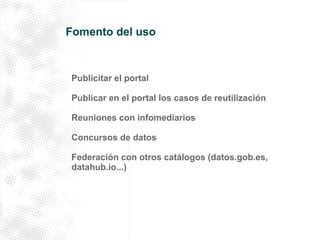 Fomento del uso 
Publicitar el portal 
Publicar en el portal los casos de reutilización 
Reuniones con infomediarios 
Concursos de datos 
Federación con otros catálogos (datos.gob.es, 
datahub.io...) 
 
