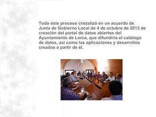 Todo este proceso cristalizó en un acuerdo de 
Junta de Gobierno Local de 4 de octubre de 2013 de 
creación del portal de datos abiertos del 
Ayuntamiento de Lorca, que difundiría el catálogo 
de datos, así como las aplicaciones y desarrollos 
creados a partir de él. 
 