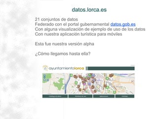 datos.lorca.es 
21 conjuntos de datos 
Federado con el portal gubernamental datos.gob.es 
Con alguna visualización de ejemplo de uso de los datos 
Con nuestra aplicación turística para móviles 
Esta fue nuestra versión alpha 
¿Cómo llegamos hasta ella? 
 