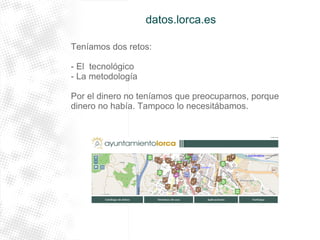 datos.lorca.es 
Teníamos dos retos: 
- El tecnológico 
- La metodología 
Por el dinero no teníamos que preocuparnos, porque 
dinero no había. Tampoco lo necesitábamos. 
 