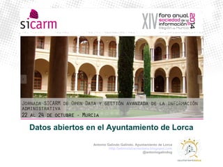Datos abiertos en el Ayuntamiento de Lorca 
Antonio Galindo Galindo. Ayuntamiento de Lorca 
http://administracionbeta.blogspot.com 
@antoniogalindog 
 