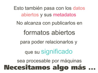 Esto también pasa con los datos
abiertos y sus metadatos
No alcanza con publicarlos en
formatos abiertos
para poder relacionarlos y
que su significado
sea procesable por máquinas
Necesitamos algo más ...
 