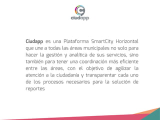 Ciudapp es una Plataforma SmartCity Horizontal
que une a todas las áreas municipales no solo para
hacer la gestión y analítica de sus servicios, sino
también para tener una coordinación más eficiente
entre las áreas, con el objetivo de agilizar la
atención a la ciudadanía y transparentar cada uno
de los procesos necesarios para la solución de
reportes
 
