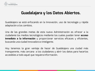 Guadalajara se está enfocando en la Innovación, uso de tecnología y rápida
adaptación a los cambios.
Una de las grandes metas de esta nueva Administración es ofrecer a la
ciudadanía los medios tecnológicos mediante los cuales puedan tener acceso
inmediato a la información y proporcionar servicios eficaces y eficientes,
buscando una ciudad innovadora e inteligente.
Hoy tenemos la gran ventaja de hacer de Guadalajara una ciudad más
transparente, más cercana a los ciudadanos y abrir los datos para hacerlos
accesibles a todo aquel que requiera información.
Guadalajara y los Datos Abiertos.
 