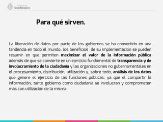 La liberación de datos por parte de los gobiernos se ha convertido en una
tendencia en todo el mundo, los beneficios de su implementación se pueden
resumir en que permiten maximizar el valor de la información pública
además de que se convierte en un ejercicio fundamental de transparencia y de
involucramiento de la ciudadanía y las organizaciones no gubernamentales en
el procesamiento, distribución, utilización y, sobre todo, análisis de los datos
que genere el ejercicio de las funciones públicas, ya que el compartir la
información, tanto gobierno como ciudadanía se involucran y comprometen
más con utilización de la misma.
Para qué sirven.
 