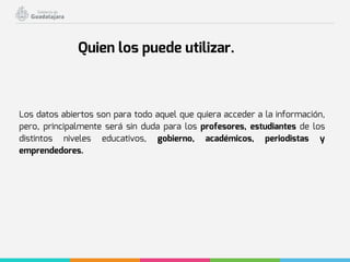 Los datos abiertos son para todo aquel que quiera acceder a la información,
pero, principalmente será sin duda para los profesores, estudiantes de los
distintos niveles educativos, gobierno, académicos, periodistas y
emprendedores.
Quien los puede utilizar.
 