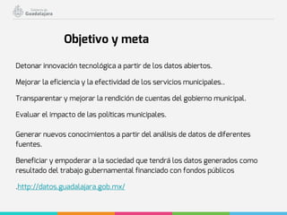 Detonar innovación tecnológica a partir de los datos abiertos.
Mejorar la eficiencia y la efectividad de los servicios municipales..
Transparentar y mejorar la rendición de cuentas del gobierno municipal.
Evaluar el impacto de las políticas municipales.
Generar nuevos conocimientos a partir del análisis de datos de diferentes
fuentes.
Beneficiar y empoderar a la sociedad que tendrá los datos generados como
resultado del trabajo gubernamental financiado con fondos públicos
.http://datos.guadalajara.gob.mx/
Objetivo y meta
 