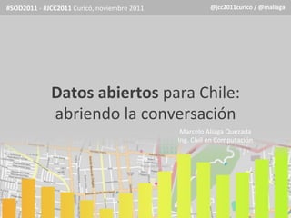 #SOD2011	
  -­‐	
  #JCC2011	
  Curicó,	
  noviembre	
  2011	
                   @jcc2011curico	
  /	
  @maliaga	
  




                    Datos	
  abiertos	
  para	
  Chile:	
  
                    abriendo	
  la	
  conversación	
  
                                                                   Marcelo	
  Aliaga	
  Quezada	
  
                                                                                                   	
  
                                                                  Ing.	
  Civil	
  en	
  Computación
                                                                                  	
  
 
