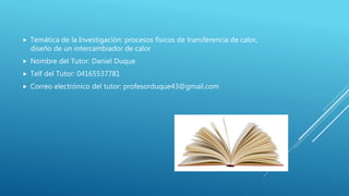  Temática de la Investigación: procesos físicos de transferencia de calor,
diseño de un intercambiador de calor
Nombre del Tutor: Daniel Duque
Telf del Tutor: 04165537781
Correo electrónico del tutor: profesorduque43@gmail.com