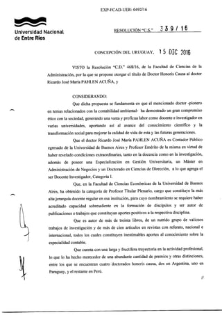 EXP-FCAD-UER: 0492/16
TAáUniversidad Nacional
de Entre Ríos
nrsoluctóN"c.s." 3 5 I / | 0
coNCEpcróN opr- uRUGUAy, 1 5 DIC 2016
VISTO la Resolución "C.D." 468116, de la Facultad de Ciencias de la
Administración, por la que se propone otorgar el título de Doctor Honoris Causa al doctor
Ricardo José María PAHLEN ACUÑA, y
CONSIDERANDO:
Que dicha propuesta se fundamenta en que el mencionado doctor -pionero
en temas relacionados con la contabilidad ambiental- ha demostrado un gran compromiso
ético con la sociedad, generando una vasta y proficua labor como docente e investigador en
varias universidades, aportando así al avance del conocimiento científico y la
transformación social para mejorar la calidad de vida de esta y las futuras generaciones.
Que el doctor Ricardo José María PAHLEN ACLÑA es Contador Público
egresado de la Universidad de Buenos Aires y Profesor Emérito de la misma en virtud de
haber revelado condiciones extraordinarias, tanto en la docencia como en la investigación,
además de poseer una Especialización en Gestión Universitari4 un Máster en
Administración de Negocios y un Doctorado en Ciencias de Dirección, a lo que agrega el
ser Docente Investigador, Categoría I.
Que, en la Facultad de Ciencias Económicas de la Universidad de Buenos
Aires, ha obtenido la categoría de Profesor Titular Plenario, cargo que constituye la más
alta jerarquía docente regular en esa institución, para cuyo nombramiento se requiere haber
acreditado capacidad sobresaliente en la formación de discípulos y ser autor de
publicaciones o trabajos que constituyan aportes positivos a la respectiva disciplina.
Que es autor de más de treinta libros, de un nutrido grupo de valiosos
trabajos de investigación y de más de cien artículos en revistas con referato, nacional e
internacional, todos los cuales constituyen inestimables aportes al conocimiento sobre la
especialidad contable.
Que cuenta con una largay fructífera trayectoria en la actividad profesional,
lo que lo ha hecho merecedor de una abundante cantidad de premios y otras distinciones,
entre los que se encuentran cuatro doctorados honoris causa, dos en Argentina, uno en
Paraguay, y el restante en Perú.
 