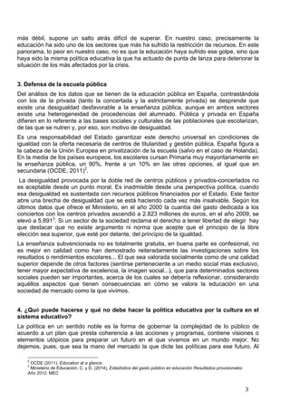   3	
  
más débil, supone un salto atrás difícil de superar. En nuestro caso, precisamente la
educación ha sido uno de los sectores que más ha sufrido la restricción de recursos. En este
panorama, lo peor en nuestro caso, no es que la educación haya sufrido ese golpe, sino que
haya sido la misma política educativa la que ha actuado de punta de lanza para deteriorar la
situación de los más afectados por la crisis.
3. Defensa de la escuela pública
Del análisis de los datos que se tienen de la educación pública en España, contrastándola
con los de la privada (tanto la concertada y la estrictamente privada) se desprende que
existe una desigualdad desfavorable a la enseñanza pública, aunque en ambos sectores
existe una heterogeneidad de procedencias del alumnado. Pública y privada en España
difieren en lo referente a las bases sociales y culturales de las poblaciones que escolarizan,
de las que se nutren y, por eso, son motivo de desigualdad.
Es una responsabilidad del Estado garantizar este derecho universal en condiciones de
igualdad con la oferta necesaria de centros de titularidad y gestión pública. España figura a
la cabeza de la Unión Europea en privatización de la escuela (salvo en el caso de Holanda).
En la media de los países europeos, los escolares cursan Primaria muy mayoritariamente en
la enseñanza pública, un 90%, frente a un 10% en las otras opciones, al igual que en
secundaria (OCDE, 2011)2
.
La desigualdad provocada por la doble red de centros públicos y privados-concertados no
es aceptable desde un punto moral. Es inadmisible desde una perspectiva política, cuando
esa desigualdad es sustentada con recursos públicos financiados por el Estado. Este factor
abre una brecha de desigualdad que se está haciendo cada vez más insalvable. Según los
últimos datos que ofrece el Ministerio, en el año 2000 la cuantía del gasto dedicada a los
conciertos con los centros privados ascendió a 2.823 millones de euros, en el año 2009, se
elevó a 5.8913
. Si un sector de la sociedad reclama el derecho a tener libertad de elegir hay
que destacar que no existe argumento ni norma que acepte que el principio de la libre
elección sea superior, que esté por delante, del principio de la igualdad.
La enseñanza subvencionada no es totalmente gratuita, en buena parte es confesional, no
es mejor en calidad como han demostrado reiteradamente las investigaciones sobre los
resultados o rendimientos escolares... El que sea valorada socialmente como de una calidad
superior depende de otros factores (sentirse perteneciente a un medio social mas exclusivo,
tener mayor expectativa de excelencia, la imagen social...), que para determinados sectores
sociales pueden ser importantes, acerca de los cuales se debería reflexionar, considerando
aquéllos aspectos que tienen consecuencias en cómo se valora la educación en una
sociedad de mercado como la que vivimos.
4. ¿Qué puede hacerse y qué no debe hacer la política educativa por la cultura en el
sistema educativo?
La política en un sentido noble es la forma de gobernar la complejidad de lo público de
acuerdo a un plan que presta coherencia a las acciones y programas, contiene visiones o
elementos utópicos para preparar un futuro en el que vivamos en un mundo mejor. No
dejemos, pues, que sea la mano del mercado la que dicte las políticas para ese futuro. Al
	
  	
  	
  	
  	
  	
  	
  	
  	
  	
  	
  	
  	
  	
  	
  	
  	
  	
  	
  	
  	
  	
  	
  	
  	
  	
  	
  	
  	
  	
  	
  	
  	
  	
  	
  	
  	
  	
  	
  	
  	
  	
  	
  	
  	
  	
  	
  	
  	
  	
  	
  	
  	
  	
  	
  	
  
2
OCDE (2011). Education at a glance.
3
Ministerio de Educación, C. y D. (2014), Estadística del gasto público en educación Resultados provisionales
Año 2012. MEC
 