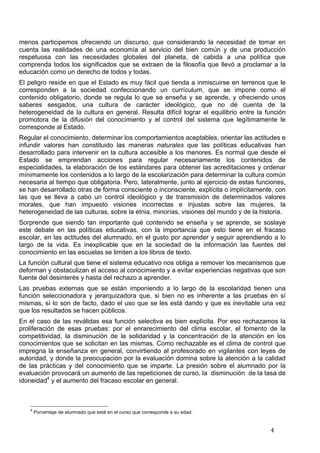   4	
  
menos participemos ofreciendo un discurso, que considerando la necesidad de tomar en
cuenta las realidades de una economía al servicio del bien común y de una producción
respetuosa con las necesidades globales del planeta, dé cabida a una política que
comprenda todos los significados que se extraen de la filosofía que llevó a proclamar a la
educación como un derecho de todos y todas.
El peligro reside en que el Estado es muy fácil que tienda a inmiscuirse en terrenos que le
corresponden a la sociedad confeccionando un currículum, que se impone como el
contenido obligatorio, donde se regula lo que se enseña y se aprende, y ofreciendo unos
saberes sesgados, una cultura de carácter ideológico, que no dé cuenta de la
heterogeneidad de la cultura en general. Resulta difícil lograr el equilibrio entre la función
promotora de la difusión del conocimiento y el control del sistema que legítimamente le
corresponde al Estado.
Regular el conocimiento, determinar los comportamientos aceptables, orientar las actitudes e
infundir valores han constituido las maneras naturales que las políticas educativas han
desarrollado para intervenir en la cultura accesible a los menores. Es normal que desde el
Estado se emprendan acciones para regular necesariamente los contenidos de
especialidades, la elaboración de los estándares para obtener las acreditaciones y ordenar
mínimamente los contenidos a lo largo de la escolarización para determinar la cultura común
necesaria al tiempo que obligatoria. Pero, lateralmente, junto al ejercicio de estas funciones,
se han desarrollado otras de forma consciente o inconsciente, explícita o implícitamente, con
las que se lleva a cabo un control ideológico y de transmisión de determinados valores
morales, que han impuesto visiones incorrectas e injustas sobre las mujeres, la
heterogeneidad de las culturas, sobre la etnia, minorías, visiones del mundo y de la historia.
Sorprende que siendo tan importante qué contenido se enseña y se aprende, se soslaye
este debate en las políticas educativas, con la importancia que esto tiene en el fracaso
escolar, en las actitudes del alumnado, en el gusto por aprender y seguir aprendiendo a lo
largo de la vida. Es inexplicable que en la sociedad de la información las fuentes del
conocimiento en las escuelas se limiten a los libros de texto.
La función cultural que tiene el sistema educativo nos obliga a remover los mecanismos que
deforman y obstaculizan el acceso al conocimiento y a evitar experiencias negativas que son
fuente del desinterés y hasta del rechazo a aprender.
Las pruebas externas que se están imponiendo a lo largo de la escolaridad tienen una
función seleccionadora y jerarquizadora que, si bien no es inherente a las pruebas en sí
mismas, sí lo son de facto, dado el uso que se les está dando y que es inevitable una vez
que los resultados se hacen públicos.
En el caso de las reválidas esa función selectiva es bien explícita. Por eso rechazamos la
proliferación de esas pruebas: por el enrarecimiento del clima escolar, el fomento de la
competitividad, la disminución de la solidaridad y la concentración de la atención en los
conocimientos que se solicitan en las mismas. Como rechazable es el clima de control que
impregna la enseñanza en general, convirtiendo al profesorado en vigilantes con leyes de
autoridad, y donde la preocupación por la evaluación domina sobre la atención a la calidad
de las prácticas y del conocimiento que se imparte. La presión sobre el alumnado por la
evaluación provocará un aumento de las repeticiones de curso, la disminución de la tasa de
idoneidad4
y el aumento del fracaso escolar en general.
	
  	
  	
  	
  	
  	
  	
  	
  	
  	
  	
  	
  	
  	
  	
  	
  	
  	
  	
  	
  	
  	
  	
  	
  	
  	
  	
  	
  	
  	
  	
  	
  	
  	
  	
  	
  	
  	
  	
  	
  	
  	
  	
  	
  	
  	
  	
  	
  	
  	
  	
  	
  	
  	
  	
  	
  
4
Porcentaje de alumnado que está en el curso que corresponde a su edad.
 