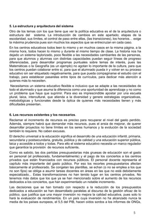   5	
  
5. La estructura y arquitectura del sistema
Otro de los temas con los que tiene que ver la política educativa es el de la arquitectura o
estructura del sistema. La introducción de cambios en este apartado; etapas de la
escolaridad, sus límites, el control de paso entre ellas, (las transiciones), los horarios… exige
la máxima prudencia pues son muchos los aspectos que se entrecruzan en cada caso.
En los centros educativos todos leen lo mismo y en muchos casos en la misma página, a la
misma hora, todos hacen lo mismo y durante el mismo tiempo de clase. La historia nos ha
dejado un sistema taylorizado, poco flexible a las necesidades cambiantes de las personas,
para que alumnos y alumnas con distintas capacidades puedan seguir líneas de progreso
diferenciadas, para desarrollar programas puntuales sobre temas de interés, pues las
Matemáticas o la Geografía (es un ejemplo) no agotan lo importante de la cultura, para que
los centros puedan colaborar entre sí, para que el alumnado pueda ir y volver en su proceso
educativo sin ser etiquetado negativamente, para que pueda compaginarse el estudio con el
trabajo, para establecer pasarelas entre tipos de currículos, para dedicar más atención a
quienes más lo necesiten.
Necesitamos un sistema educativo flexible e inclusivo que se adapte a las necesidades de
todo el alumnado y que asuma la diferencia como una oportunidad de aprendizaje y no como
un problema que haya que suprimir. Para eso es imprescindible apostar por una escuela
plural, laica, intercultural, que atienda a la diversidad y genere estrategias organizativas,
metodológicas y funcionales desde la óptica de quienes más necesidades tienen y más
dificultades presentan.
6. Los recursos existentes y los necesarios.
Reclamar el incremento de recursos es preciso para recuperar el nivel del gasto perdido.
Además, siempre habrá que demandar más recursos, pues el ansia de mejorar, de querer
desarrollar proyectos no tiene límites en los seres humanos y la evolución de la sociedad
también lo requiere. No caben excusas.
El derecho universal a la educación significa el desarrollo de una educación infantil, primaria,
secundaria y postsecundaria, gratuita, pública y de calidad y una educación superior pública,
laica y accesible a todos y todas. Para ello el sistema educativo necesita un marco regulador
que garantice la provisión de recursos suficiente.
Como es sabido, las dos partidas presupuestarias más gruesas de educación son el gasto
en personal (el profesorado, fundamentalmente) y el pago de los conciertos a los centros
privados que están financiados con recursos públicos. El personal docente representa el
capítulo más importante del gasto público. Por eso los recortes presupuestarios afectan
básicamente al profesorado. Se congelan las plantillas, se echan (o no se emplea a los que
no son fijos) se obliga a asumir tareas docentes en áreas en las que no está debidamente
especializado... Estas transformaciones no han tenido lugar en los centros privados. No
tenemos más datos que los que ya se han mencionado sobre el aumento de los recursos
dedicados a los conciertos, que han experimentado un notable incremento.
Las decisiones que se han tomado con respecto a la reducción de los presupuestos
dedicados a educación se han desarrollado paralelas al discurso de la gestión eficaz de lo
público, que justifica que una mayor inversión no mejora la calidad educativa, pues solo lo
hará la evaluación de rendimientos. En un país cuya inversión no ha alcanzado nunca la
media de los países europeos, el 5,5 del PIB, hacen oídos sordos a los informes de ONGs,
 