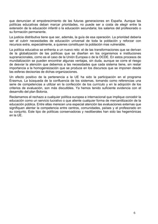   6	
  
que denuncian el empobrecimiento de las futuras generaciones en España. Aunque las
políticas educativas deban marcar prioridades, no puede ser a costa de elegir entre la
extensión de la educación infantil o la educación secundaria; los salarios del profesorado o
su formación permanente.
La justicia distributiva tiene que ser, además, la guía de esa operación. La prioridad debería
ser el cubrir necesidades de educación universal de toda la población y reforzar con
recursos extra, especialmente, a quienes constituyen la población mas vulnerable.
La política educativa se enfrenta a un nuevo reto: el de las transformaciones que se derivan
de la globalización de las políticas que se diseñan en los organismos e instituciones
supranacionales, como es el caso de la Unión Europea o de la OCDE. En estos procesos de
mundialización se pueden encontrar algunas ventajas, sin duda, aunque se corre el riesgo
de desviar la atención que debemos a las necesidades que cada sistema tiene, sin restar
importancia a la homogeneización que se produce en los discursos que se imponen desde
las esferas decisorias de dichas organizaciones.
Un efecto positivo de la pertenencia a la UE ha sido la participación en el programa
Erasmus. La búsqueda de la confluencia de los sistemas, tomando como referencias una
serie de competencias a utilizar en la confección de los currículo y en la adopción de los
criterios de evaluación, son más discutibles. Ya hemos tenido suficiente evidencia con el
desarrollo del plan Bolonia.
Reclamamos el rechazo a cualquier política europea e internacional que implique concebir la
educación como un servicio lucrativo o que aliente cualquier forma de mercantilización de la
educación pública. Entre ellas merecen una especial atención las evaluaciones externas que
signifiquen alentar la competencia entre centros, comunidades, países y el profesorado en
su conjunto. Este tipo de políticas conservadoras y neoliberales han sido las hegemónicas
en la UE.
 