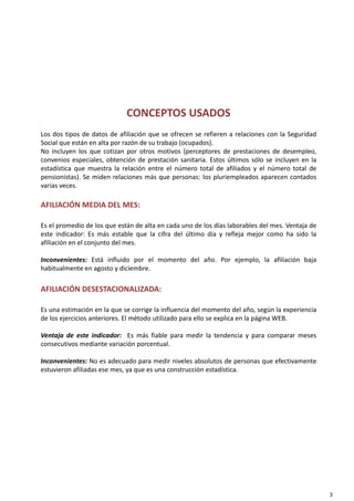 CONCEPTOS USADOS
Los dos tipos de datos de afiliación que se ofrecen se refieren a relaciones con la Seguridad
Social que están en alta por razón de su trabajo (ocupados).
No incluyen los que cotizan por otros motivos (perceptores de prestaciones de desempleo,
con enios especiales obtención de prestación sanitaria Estos últimos sólo se incl en en laconvenios especiales, obtención de prestación sanitaria. Estos últimos sólo se incluyen en la
estadística que muestra la relación entre el número total de afiliados y el número total de
pensionistas). Se miden relaciones más que personas: los pluriempleados aparecen contados
varias veces.
AFILIACIÓN MEDIA DEL MES:
Es el promedio de los que están de alta en cada uno de los días laborables del mes. Ventaja de
este indicador: Es más estable que la cifra del último día y refleja mejor como ha sido la
afiliación en el conjunto del mes.
Inconvenientes: Está influido por el momento del año. Por ejemplo, la afiliación baja
habitualmente en agosto y diciembre.
AFILIACIÓN DESESTACIONALIZADA:
Es una estimación en la que se corrige la influencia del momento del año, según la experiencia
de los ejercicios anteriores. El método utilizado para ello se explica en la página WEB.
Ventaja de este indicador: Es más fiable para medir la tendencia y para comparar meses
ti di t i ió t lconsecutivos mediante variación porcentual.
Inconvenientes: No es adecuado para medir niveles absolutos de personas que efectivamente
estuvieron afiliadas ese mes, ya que es una construcción estadística.
3
 