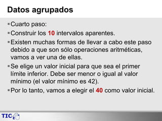 Datos agrupados
Cuarto paso:
Construir los 10 intervalos aparentes.
Existen muchas formas de llevar a cabo este paso
debido a que son sólo operaciones aritméticas,
vamos a ver una de ellas.
Se elige un valor inicial para que sea el primer
límite inferior. Debe ser menor o igual al valor
mínimo (el valor mínimo es 42).
Por lo tanto, vamos a elegir el 40 como valor inicial.
 