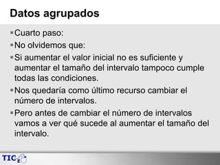 Datos agrupados
Cuarto paso:
No olvidemos que:
Si aumentar el valor inicial no es suficiente y
aumentar el tamaño del intervalo tampoco cumple
todas las condiciones.
Nos quedaría como último recurso cambiar el
número de intervalos.
Pero antes de cambiar el número de intervalos
vamos a ver qué sucede al aumentar el tamaño del
intervalo.
 