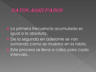  La primera frecuencia acumulada es
  igual a la absoluta.
 De la segunda en adelante se van
  sumando como se muestra en la tabla.
 Este proceso se lleva a cabo para cada
  intervalo.
 